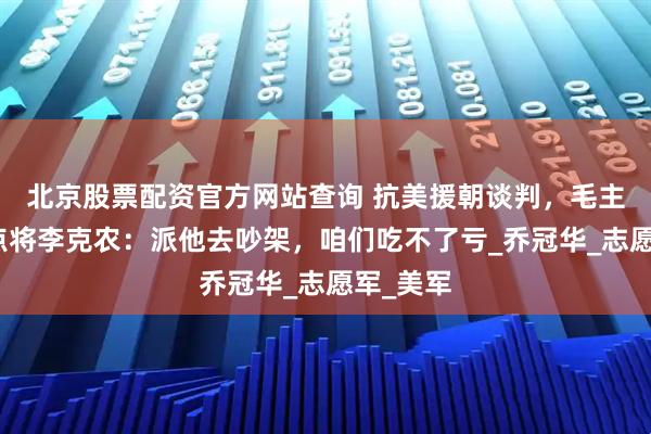 北京股票配资官方网站查询 抗美援朝谈判，毛主席临时点将李克农：派他去吵架，咱们吃不了亏_乔冠华_志愿军_美军