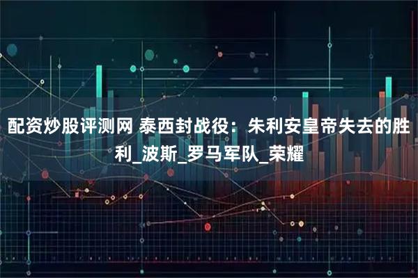 配资炒股评测网 泰西封战役：朱利安皇帝失去的胜利_波斯_罗马军队_荣耀