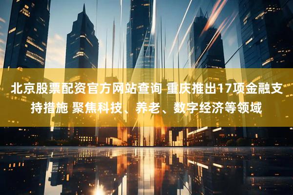 北京股票配资官方网站查询 重庆推出17项金融支持措施 聚焦科技、养老、数字经济等领域