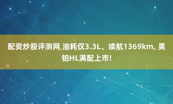 配资炒股评测网 油耗仅3.3L、续航1369km, 昊铂HL满配上市!