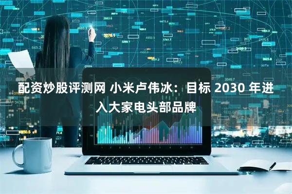 配资炒股评测网 小米卢伟冰：目标 2030 年进入大家电头部品牌