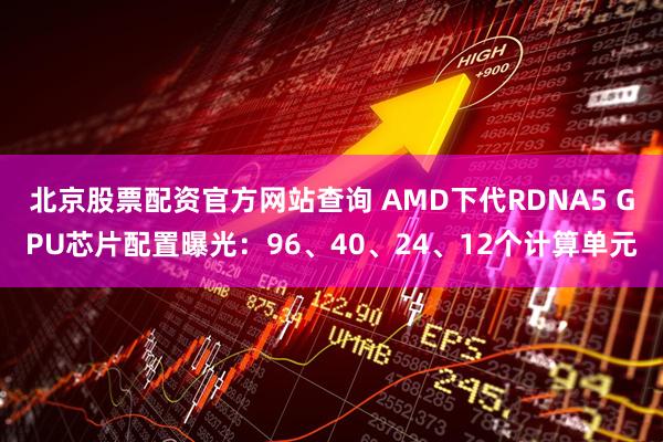 北京股票配资官方网站查询 AMD下代RDNA5 GPU芯片配置曝光：96、40、24、12个计算单元