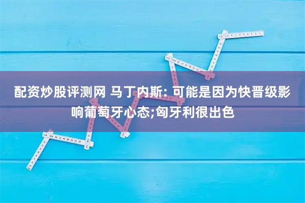 配资炒股评测网 马丁内斯: 可能是因为快晋级影响葡萄牙心态;匈牙利很出色
