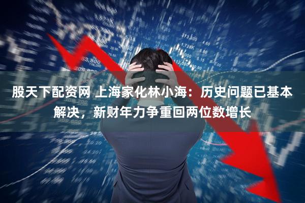 股天下配资网 上海家化林小海：历史问题已基本解决，新财年力争重回两位数增长