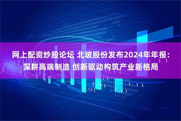 网上配资炒股论坛 北玻股份发布2024年年报：深耕高端制造 创新驱动构筑产业新格局