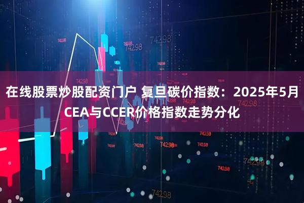 在线股票炒股配资门户 复旦碳价指数：2025年5月CEA与CCER价格指数走势分化