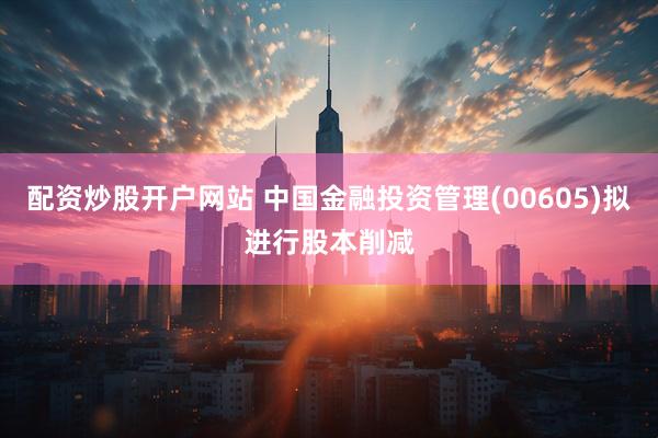配资炒股开户网站 中国金融投资管理(00605)拟进行股本削减