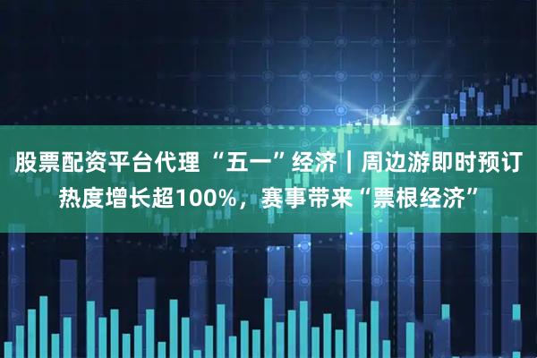 股票配资平台代理 “五一”经济｜周边游即时预订热度增长超100%，赛事带来“票根经济”