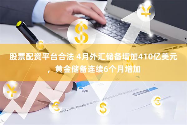 股票配资平台合法 4月外汇储备增加410亿美元，黄金储备连续6个月增加