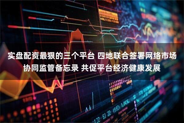 实盘配资最狠的三个平台 四地联合签署网络市场协同监管备忘录 共促平台经济健康发展
