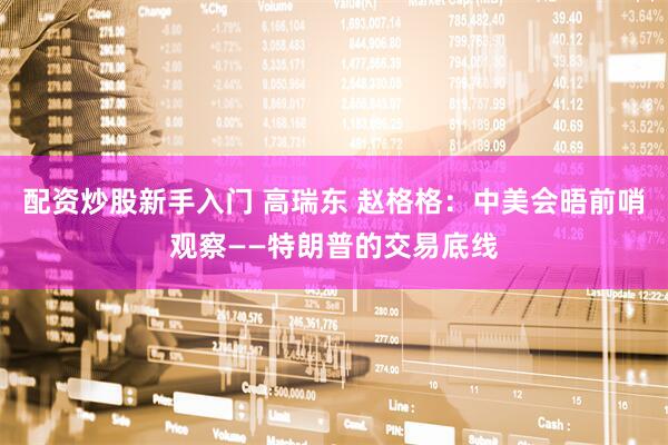 配资炒股新手入门 高瑞东 赵格格：中美会晤前哨观察——特朗普的交易底线