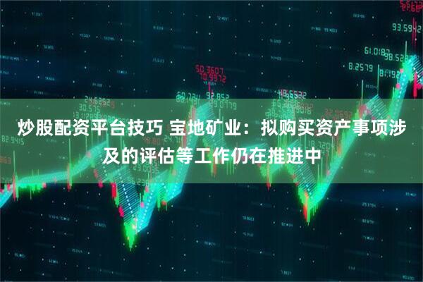 炒股配资平台技巧 宝地矿业：拟购买资产事项涉及的评估等工作仍在推进中