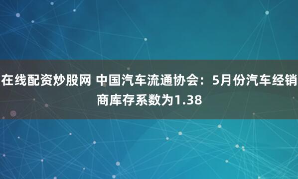 在线配资炒股网 中国汽车流通协会：5月份汽车经销商库存系数为1.38