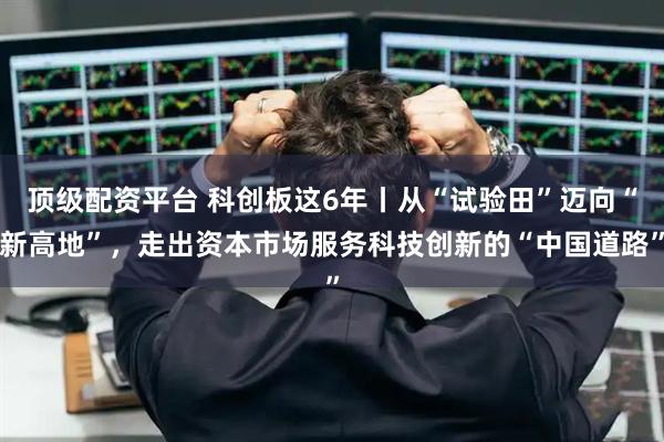 顶级配资平台 科创板这6年丨从“试验田”迈向“新高地”，走出资本市场服务科技创新的“中国道路”