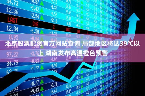 北京股票配资官方网站查询 局部地区将达39℃以上 湖南发布高温橙色预警