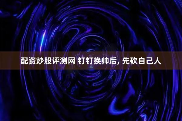 配资炒股评测网 钉钉换帅后, 先砍自己人