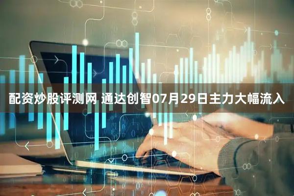 配资炒股评测网 通达创智07月29日主力大幅流入