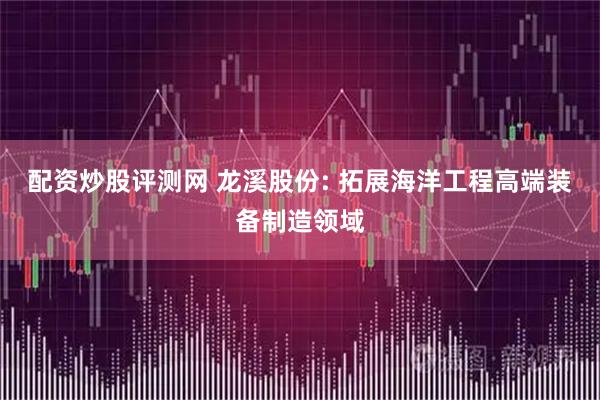 配资炒股评测网 龙溪股份: 拓展海洋工程高端装备制造领域