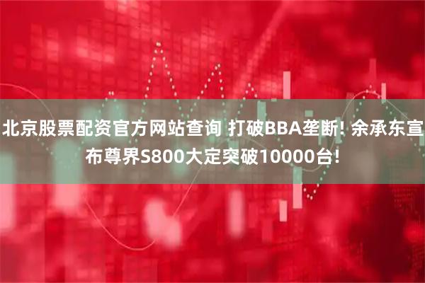 北京股票配资官方网站查询 打破BBA垄断! 余承东宣布尊界S800大定突破10000台!