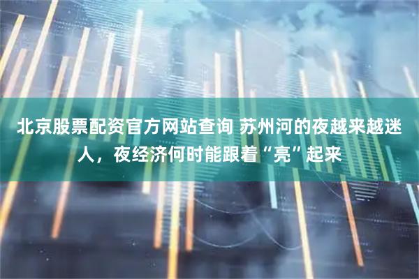 北京股票配资官方网站查询 苏州河的夜越来越迷人，夜经济何时能跟着“亮”起来