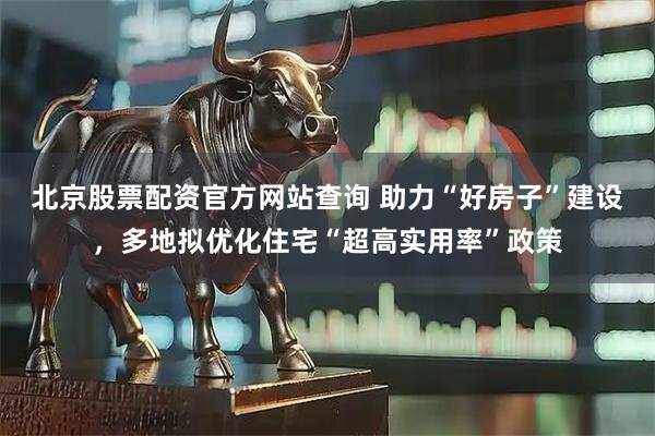 北京股票配资官方网站查询 助力“好房子”建设，多地拟优化住宅“超高实用率”政策