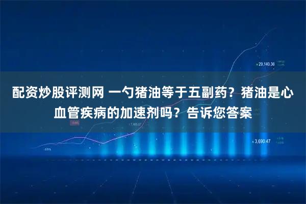 配资炒股评测网 一勺猪油等于五副药？猪油是心血管疾病的加速剂吗？告诉您答案