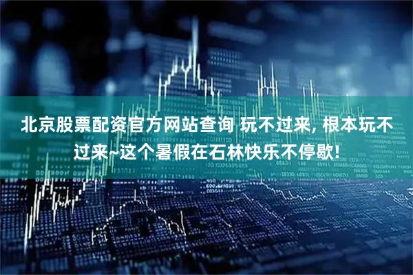 北京股票配资官方网站查询 玩不过来, 根本玩不过来~这个暑假在石林快乐不停歇!