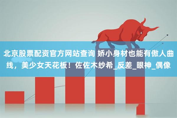 北京股票配资官方网站查询 娇小身材也能有傲人曲线，美少女天花板！佐佐木纱希_反差_眼神_偶像