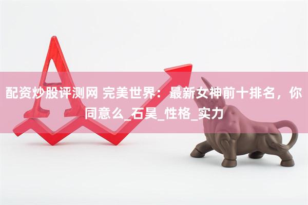 配资炒股评测网 完美世界：最新女神前十排名，你同意么_石昊_性格_实力