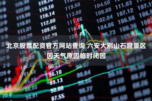 北京股票配资官方网站查询 ﻿六安大别山石窟景区因天气原因临时闭园
