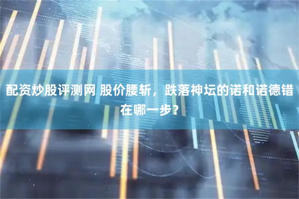 配资炒股评测网 股价腰斩，跌落神坛的诺和诺德错在哪一步？