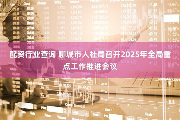 配资行业查询 聊城市人社局召开2025年全局重点工作推进会议