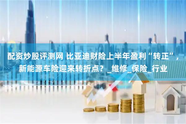 配资炒股评测网 比亚迪财险上半年盈利“转正”，新能源车险迎来转折点？_维修_保险_行业