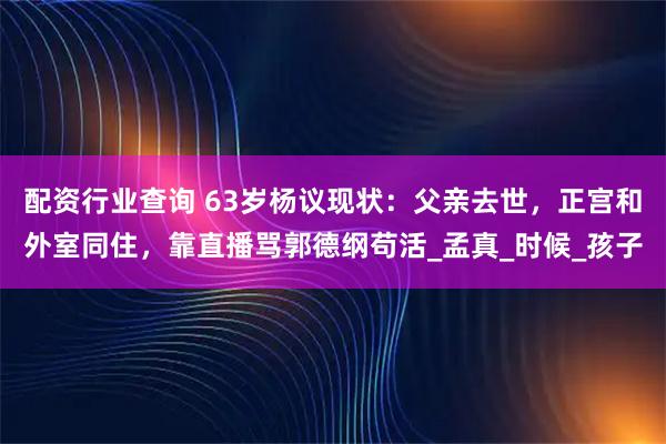 配资行业查询 63岁杨议现状：父亲去世，正宫和外室同住，靠直播骂郭德纲苟活_孟真_时候_孩子
