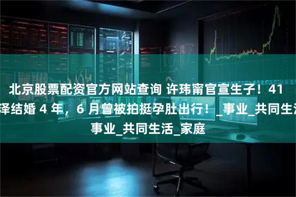 北京股票配资官方网站查询 许玮甯官宣生子！41 岁与邱泽结婚 4 年，6 月曾被拍挺孕肚出行！_事业_共同生活_家庭