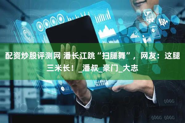 配资炒股评测网 潘长江跳“扫腿舞”，网友：这腿三米长！_潘叔_豪门_大志
